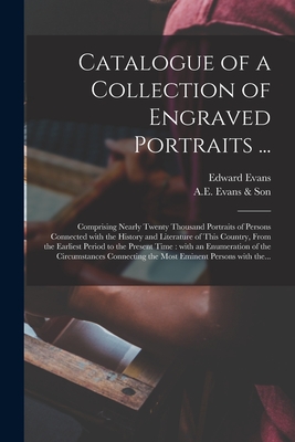 Catalogue of a Collection of Engraved Portraits ...: Comprising Nearly Twenty Thousand Portraits of Persons Connected With the History and Literature of This Country, From the Earliest Period to the Present Time: With an Enumeration of The... - Evans, Edward 1789-1835, and A E Evans & Son (Creator)