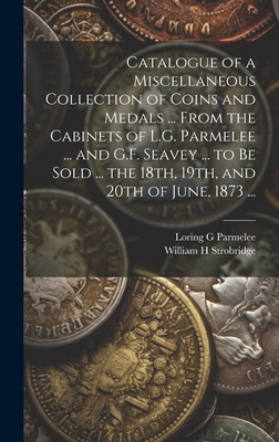 Catalogue of a Miscellaneous Collection of Coins and Medals ... From the Cabinets of L.G. Parmelee ... and G.F. Seavey ... to be Sold ... the 18th, 19th, and 20th of June, 1873 ... - G, Parmelee Loring, and H, Strobridge William