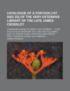 Catalogue Of A Portion [1st And 2d] Of The Very Extensive Library Of The Late James Crossley: Comprising Works Of Great Local Interest ... To Be Sold By Auction On May 12th, 1884, And Following Days, At Stocks House, Cheetham, Manchester ... Fred - Crossley, James