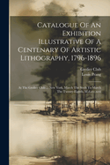 Catalogue Of An Exhibition Illustrative Of A Centenary Of Artistic Lithography, 1796-1896: At The Grolier Club ... New York, March The Sixth To March The Twenty-eighth, M.d.ccc.xcvi
