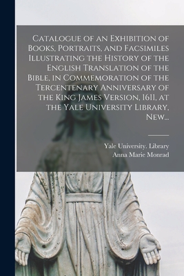 Catalogue of an Exhibition of Books, Portraits, and Facsimiles Illustrating the History of the English Translation of the Bible, in Commemoration of the Tercentenary Anniversary of the King James Version, 1611, at the Yale University Library, New... - Yale University Library (Creator), and Monrad, Anna Marie
