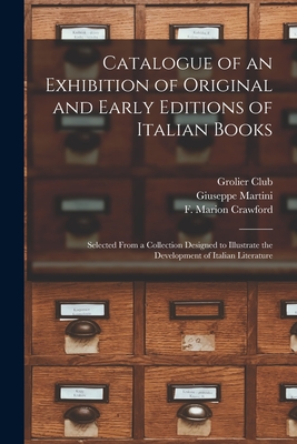 Catalogue of an Exhibition of Original and Early Editions of Italian Books: Selected From a Collection Designed to Illustrate the Development of Italian Literature - Grolier Club (Creator), and Martini, Giuseppe 1870-1944, and Crawford, F Marion (Francis Marion) (Creator)