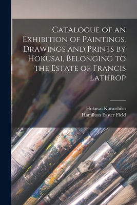 Catalogue of an Exhibition of Paintings, Drawings and Prints by Hokusai, Belonging to the Estate of Francis Lathrop - Katsushika, Hokusai 1760-1849, and Field, Hamilton Easter