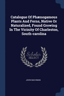 Catalogue Of Phnogamous Plants And Ferns, Native Or Naturalized, Found Growing In The Vicinity Of Charleston, South-carolina