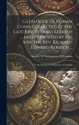 Catalogue of Roman Coins Collected by the Late REV. Thomas Kerrich ... and Presented by His Son, the REV. Richard Edward Kerrich ...: To the Society of Antiquaries of London - Society of Antiquaries of London (Creator)