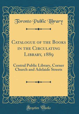 Catalogue of the Books in the Circulating Library, 1889: Central Public Library, Corner Church and Adelaide Streets (Classic Reprint) - Library, Toronto Public