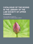 Catalogue of the Books in the Library of the Law Society of Upper Canada: With an Index of Subjects