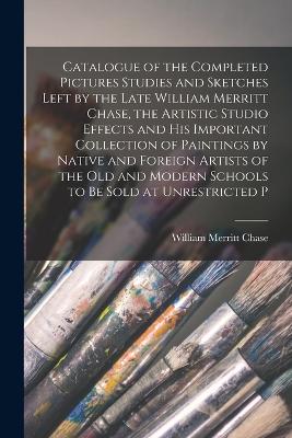 Catalogue of the Completed Pictures Studies and Sketches Left by the Late William Merritt Chase, the Artistic Studio Effects and His Important Collection of Paintings by Native and Foreign Artists of the Old and Modern Schools to Be Sold at Unrestricted P - Chase, William Merritt