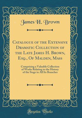 Catalogue of the Extensive Dramatic Collection of the Late James H. Brown, Esq., of Malden, Mass: Comprising a Valuable Collection of Works Relating to the History of the Stage in All Its Branches (Classic Reprint) - Brown, James H