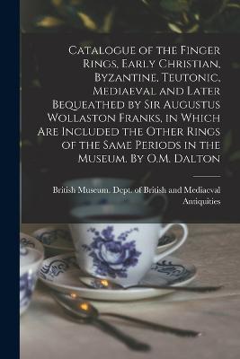 Catalogue of the Finger Rings, Early Christian, Byzantine, Teutonic, Mediaeval and Later Bequeathed by Sir Augustus Wollaston Franks, in Which are Included the Other Rings of the Same Periods in the Museum. By O.M. Dalton - British Museum Dept of British and (Creator)