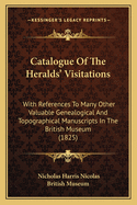 Catalogue of the Heralds' Visitations; With References to Many Other Valuable Genealogical and Topographical Manuscripts in the British Museum