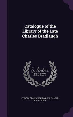 Catalogue of the Library of the Late Charles Bradlaugh - Bonner, Hypatia Bradlaugh, and Bradlaugh, Charles