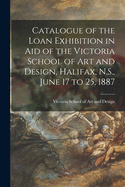 Catalogue of the Loan Exhibition in Aid of the Victoria School of Art and Design, Halifax, N.S., June 17 to 25, 1887 [microform]
