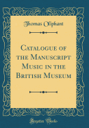 Catalogue of the Manuscript Music in the British Museum (Classic Reprint)