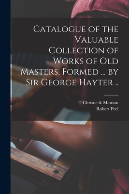 Catalogue of the Valuable Collection of Works of Old Masters, Formed ... by Sir George Hayter .. - Christie & Manson (Creator), and Peel, Robert 1788-1850 (Creator)