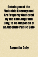 Catalogue of the Valuable Literary and Art Property Gathered by the Late Augustin Daly, to Be Disposed of at Absolute Public Sale ..