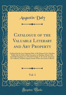 Catalogue of the Valuable Literary and Art Property, Vol. 1: Gathered by the Late Augustin Daly, to Be Disposed of at Absolute Public Sale by Order of the Executors on Monday, March 19th, and Following Days at 2. 30 and 8 O'Clock, P. M. at the American AR - Daly, Augustin