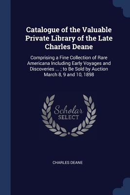 Catalogue of the Valuable Private Library of the Late Charles Deane: Comprising a Fine Collection of Rare Americana Including Early Voyages and Discoveries ...; to Be Sold by Auction March 8, 9 and 10, 1898 - Deane, Charles