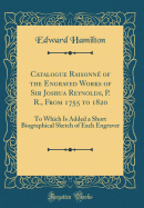 Catalogue Raisonn of the Engraved Works of Sir Joshua Reynolds, P. R., from 1755 to 1820: To Which Is Added a Short Biographical Sketch of Each Engraver (Classic Reprint)