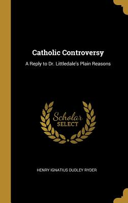 Catholic Controversy: A Reply to Dr. Littledale's Plain Reasons - Ryder, Henry Ignatius Dudley