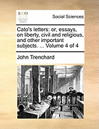 Cato's Letters: Or, Essays, on Liberty, Civil and Religious, and Other Important Subjects. ... Volume 4 of 4