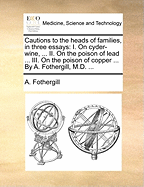 Cautions to the Heads of Families, in Three Essays: I. on Cyder-Wine, ... II. on the Poison of Lead ... III. on the Poison of Copper