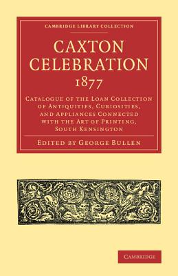 Caxton Celebration, 1877: Catalogue of the Loan Collection of Antiquities, Curiosities, and Appliances Connected with the Art of Printing, South Kensington - Bullen, George (Editor)