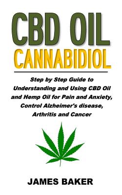 CBD Oil Cannabidiol: Step by Step Guide to Understanding and Using CBD Oil and Hemp Oil for Pain and Anxiety, Control Alzheimer's Disease, Arthritis and Cancer - Baker, James