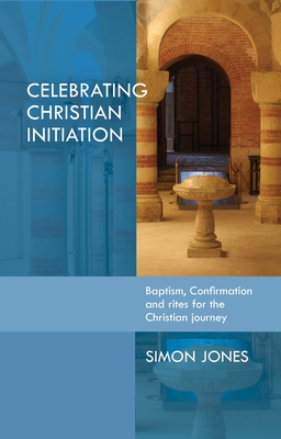 Celebrating Christian Initiation: A Practical Guide to Baptism, Confirmation and Rites for the Christian Journey - Jones, Simon