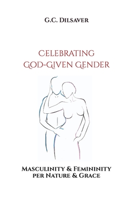 Celebrating God-Given Gender: Masculinity & Femininity per Nature & Grace - Dilsaver, G C