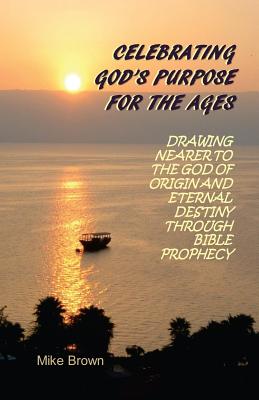 Celebrating God's Purpose For the Ages: Drawing Nearer to the God of Origin and Eternal Destiny Through Bible Prophecy - Brown, Mike