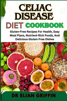 Celiac Disease Diet Cookbook: Gluten-Free Recipes For Health, Easy Meal Plans, Nutrient-Rich Foods, And Delicious Gluten-Free Dishes - Griffin, Elian, Dr.