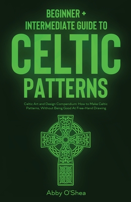Celtic Patterns: Beginner + Intermediate Guide to Celtic Patterns: Celtic Art and Design Compendium: How to Make Celtic Patterns, Without Being Good At Free-Hand Drawing - O'Shea, Abby