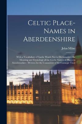 Celtic Place-names in Aberdeenshire: With a Vocabulary of Gaelic Words not in Dictionaries; the Meaning and Etymology of the Gaelic Names of Places in Aberdeenshire; Written for the Committee of the Carnegie Trust - Milne, John