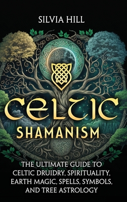 Celtic Shamanism: The Ultimate Guide to Celtic Druidry, Spirituality, Earth Magic, Spells, Symbols, and Tree Astrology - Hill, Silvia