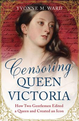 Censoring Queen Victoria: How Two Gentlemen Edited a Queen and Created an Icon - Ward, Yvonne M.