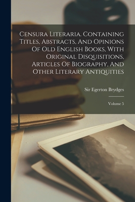 Censura Literaria. Containing Titles, Abstracts, And Opinions Of Old English Books, With Original Disquisitions, Articles Of Biography, And Other Literary Antiquities: Volume 5 - Brydges, Egerton, Sir (Creator)