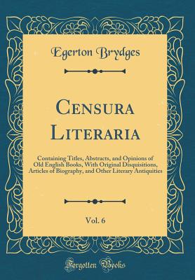 Censura Literaria, Vol. 6: Containing Titles, Abstracts, and Opinions of Old English Books, with Original Disquisitions, Articles of Biography, and Other Literary Antiquities (Classic Reprint) - Brydges, Egerton, Sir