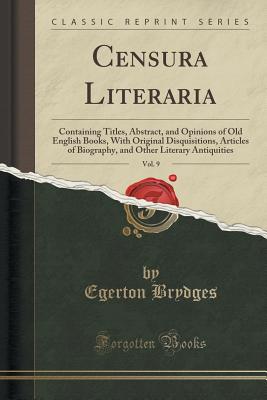 Censura Literaria, Vol. 9: Containing Titles, Abstract, and Opinions of Old English Books, with Original Disquisitions, Articles of Biography, and Other Literary Antiquities (Classic Reprint) - Brydges, Egerton, Sir