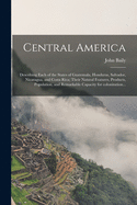 Central America: Describing Each of the States of Guatemala, Honduras, Salvador, Nicaragua, and Costa Rica; Their Natural Features, Products, Population, and Remarkable Capacity for Colonization...