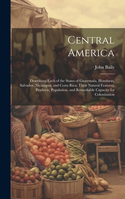 Central America: Describing Each of the States of Guatemala, Honduras, Salvador, Nicaragua, and Costa Rica; Their Natural Features, Products, Population, and Remarkable Capacity for Colonization - Baily, John