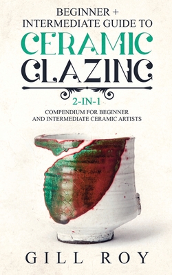 Ceramic Glazing: Beginner + Intermediate Guide to Ceramic Glazing: 2-in-1 Compendium for Beginner and Intermediate Ceramic Artists - Roy, Gill