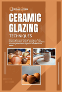 Ceramic Glazing Techniques: Mastering Ceramic Glazing: Techniques, Tools, Surface Decoration, Recipes, Glazing Tips, Lots More and Firing Methods for Beginners and Advanced Artists.