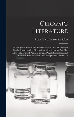 Ceramic Literature: An Analytical Index to the Works Published in All Languages On the History and the Technology of the Ceramic Art; Also to the Catalogues of Public Museums, Private Collections, and of Auction Sales in Which the Description of Ceramic O - Solon, Louis Marc Emmanuel