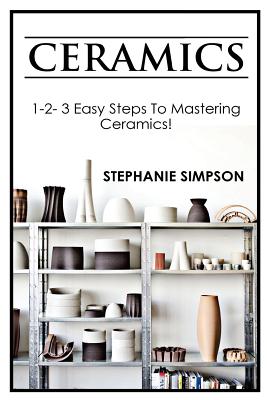 Ceramics: 1-2-3 Easy Steps to Mastering Ceramics! - Simpson, Stephanie