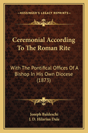 Ceremonial According To The Roman Rite: With The Pontifical Offices Of A Bishop In His Own Diocese (1873)