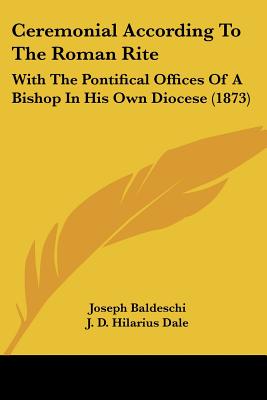 Ceremonial According To The Roman Rite: With The Pontifical Offices Of A Bishop In His Own Diocese (1873) - Baldeschi, Joseph, and Dale, J D Hilarius (Translated by)