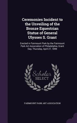 Ceremonies Incident to the Unveiling of the Bronze Equestrian Statue of General Ulysses S. Grant: Erected in Fairmount Park by the Fairmount Park Art Association of Philadelphia, Grant Day, Thursday, April 27, 1899 - Fairmount Park Art Association (Creator)