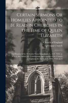 Certain Sermons Or Homilies Appointed to Be Read in Churches in the Time of Queen Elizabeth: And Reprinted by Authority From King James I., A.D. 1623. to Which Are Added the Constitutions and Canons of the Church of England, Set Forth A.D. 1603. With an A - Church of England (Creator), and Episcopal Church (Creator)