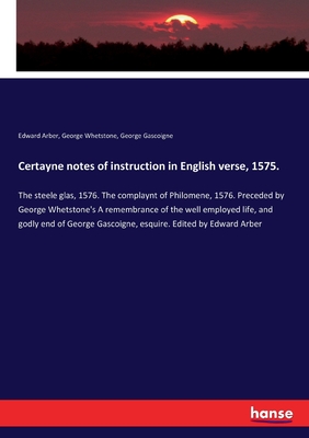 Certayne notes of instruction in English verse, 1575.: The steele glas, 1576. The complaynt of Philomene, 1576. Preceded by George Whetstone's A remembrance of the well employed life, and godly end of George Gascoigne, esquire. Edited by Edward Arber - Arber, Edward, and Whetstone, George, and Gascoigne, George